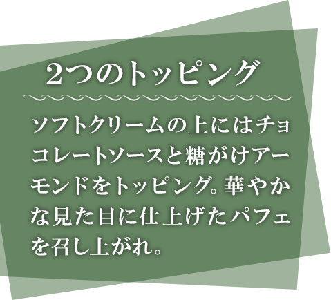 2つのトッピング　ソフトクリームの上にはチョコレートソースと糖がけアーモンドをトッピング。華やかな見た目に仕上げたパフェを召し上がれ。