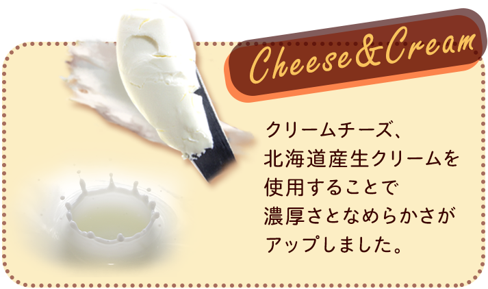  Cheese&Cream クリームチーズ、北海道産生クリームを使用することで濃厚さとなめらかさがアップしました。