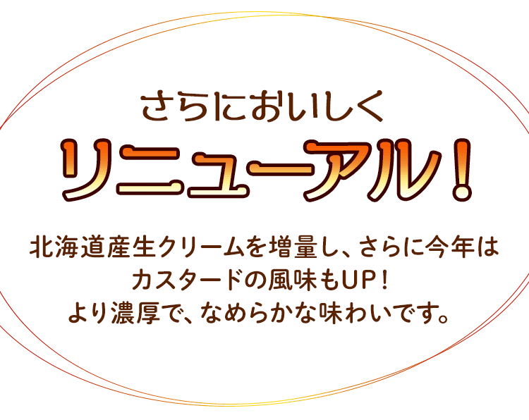 さらにおいしくリニューアル！北海道産生クリームを増量し、さらに今年はカスタードの風味もUP！より濃厚で、なめらかな味わいです。