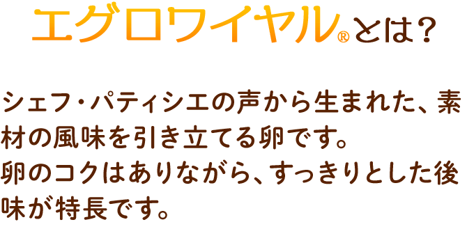 エグロワイヤルとは？　シェフ・パティシエの声から生まれた、素材の風味を引き立てる卵です。卵のコクはありながら、すっきりとした後味が特長です。