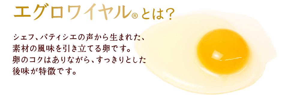 エグロワイヤル®とは？シェフ、パティシエの声から生まれた、素材の風味を引き立てる卵です。卵のコクはありながら、すっきりとした後味が特徴です。