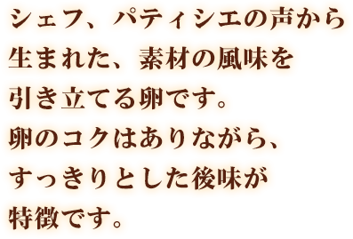 シェフ、パティシエの声から生まれた、素材の風味を引き立てる卵です。卵のコクはありながら、すっきりとした後味が特徴です。