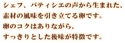 シェフ、パティシエの声から生まれた、素材の風味を引き立てる卵です。卵のコクはありながら、すっきりとした後味が特徴です。