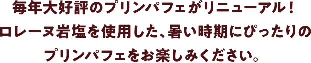 毎年大好評のプリンパフェがリニューアル！ロレーヌ岩塩を使用した、暑い時期にぴったりのプリンパフェをお楽しみください。