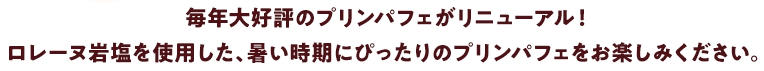 毎年大好評のプリンパフェがリニューアル！ロレーヌ岩塩を使用した、暑い時期にぴったりのプリンパフェをお楽しみください。