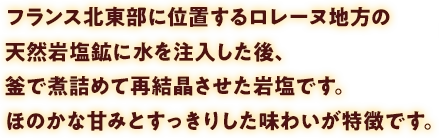 フランス北東部に位置するロレーヌ地方の天然岩塩鉱に水を注入した後、釜で煮詰めて再結晶させた岩塩です。ほのかな甘みとすっきりした味わいが特徴です。