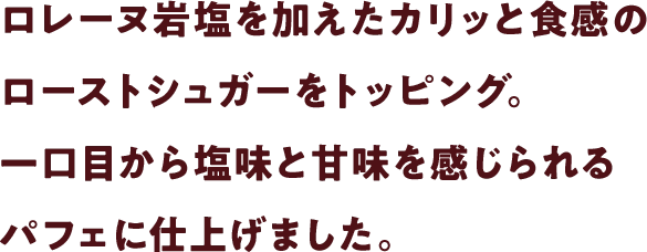 ロレーヌ岩塩を加えたカリッと食感のローストシュガーをトッピング。一口目から塩味と甘味を感じられるパフェに仕上げました。