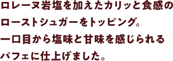 ロレーヌ岩塩を加えたカリッと食感のローストシュガーをトッピング。一口目から塩味と甘味を感じられるパフェに仕上げました。