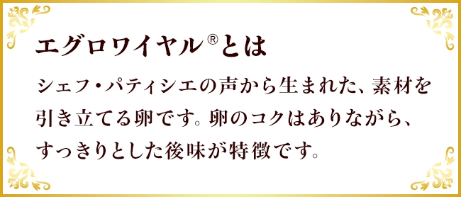 エグロワイヤル®とは シェフ・パティシエの声から生まれた、素材を引き立てる卵です。卵のコクはありながら、すっきりとした後味が特徴です。