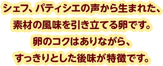シェフ、パティシエの声から生まれた、素材の風味を引き立てる卵です。卵のコクはありながら、すっきりとした後味が特徴です。