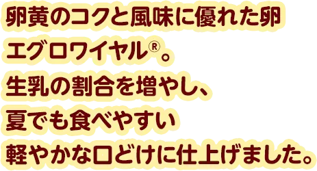 卵黄のコクと風味に優れた卵エグロワイヤル®。生乳の割合を増やし、夏でも食べやすい軽やかな口どけに仕上げました。