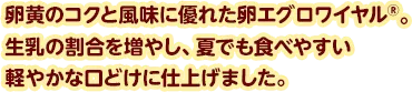卵黄のコクと風味に優れた卵エグロワイヤル®。生乳の割合を増やし、夏でも食べやすい軽やかな口どけに仕上げました。