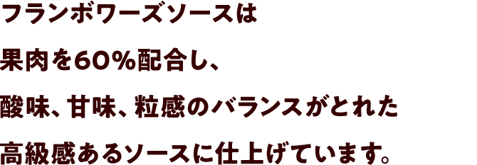 フランボワーズソースは果肉を60%配合し、酸味、甘味、粒感のバランスがとれた高級感あるソースに仕上げています。