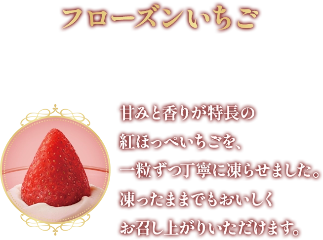 フローズンいちご 甘みと香りが特長の紅ほっぺいちごを、一粒ずつ丁寧に凍らせました。凍ったままでもおいしくお召し上がりいただけます。