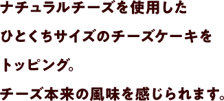 ナチュラルチーズを使用したひとくちサイズのチーズケーキをトッピング。チーズ本来の風味を感じられます。