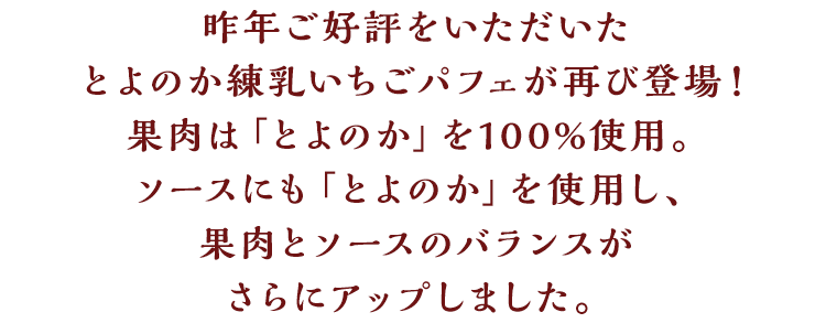 昨年ご好評をいただいたとよのか練乳いちごパフェが再び登場！果肉は「とよのか」を100%使用。ソースにも「とよのか」を使用し、果肉とソースのバランスがさらにアップしました。