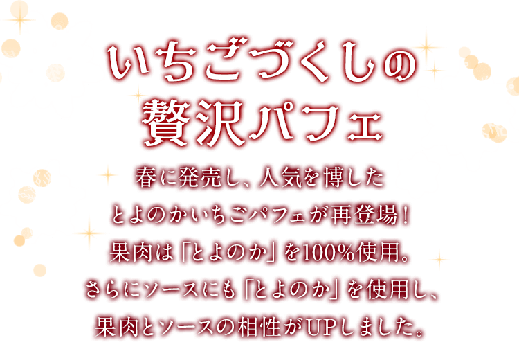 いちごづくしの贅沢パフェ　春に発売し、人気を博したとよのかいちごパフェが再登場！果肉は「とよのか」を100%使用。さらにソースにも「とよのか」を使用し、果肉とソースの相性がUPしました。