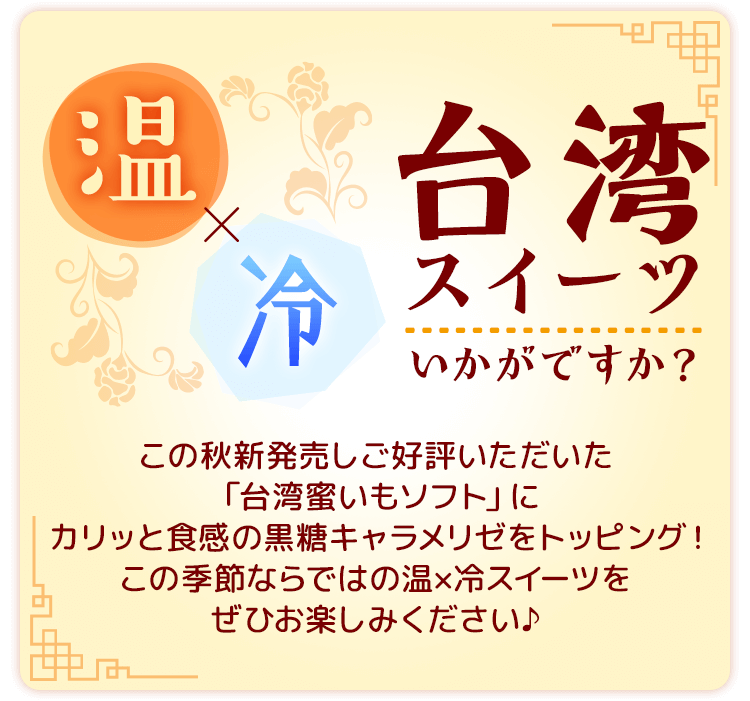 温×冷　台湾スイーツいかがですか？この秋新発売しご好評いただいた「台湾蜜いもソフト」にカリッと食感の黒糖キャラメリゼをトッピング！この季節ならではの温×冷スイーツをぜひお楽しみください♪