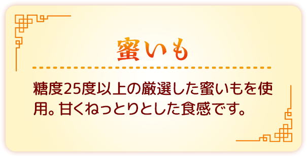 蜜いも　糖度25度以上の厳選した蜜いもを使用。甘くねっとりとした食感です。