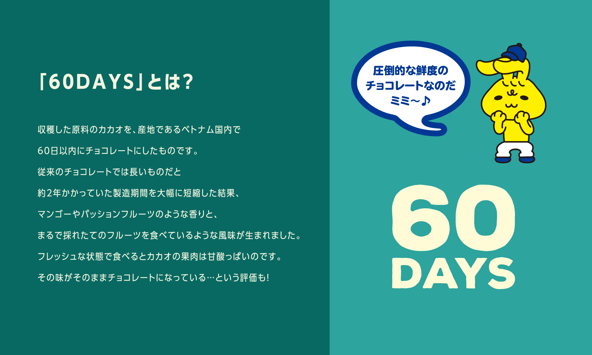 「60DAYS」とは？ 収穫した原料のカカオを、産地であるベトナム国内で60日以内にチョコレートにしたものです。従来のチョコレートでは長いものだと約2年かかっていた製造期間を大幅に短縮した結果、マンゴーやパッションフルーツのような香りと、まるで採れたてのフルーツを食べているような風味が生まれました。フレッシュな状態で食べるとカカオの果肉は甘酸っぱいのです。その味がそのままチョコレートになっている…という評価も！