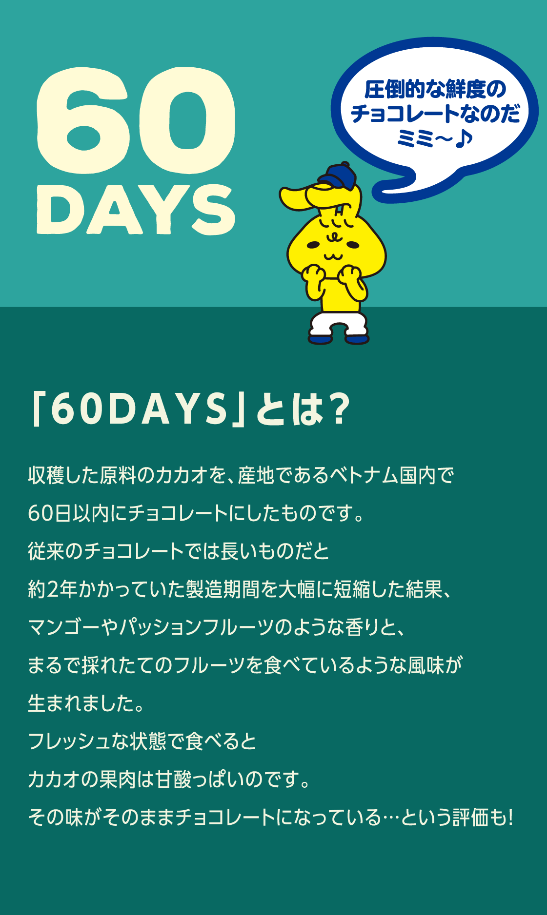 「60DAYS」とは？ 収穫した原料のカカオを、産地であるベトナム国内で60日以内にチョコレートにしたものです。従来のチョコレートでは長いものだと約2年かかっていた製造期間を大幅に短縮した結果、マンゴーやパッションフルーツのような香りと、まるで採れたてのフルーツを食べているような風味が生まれました。フレッシュな状態で食べるとカカオの果肉は甘酸っぱいのです。その味がそのままチョコレートになっている…という評価も！