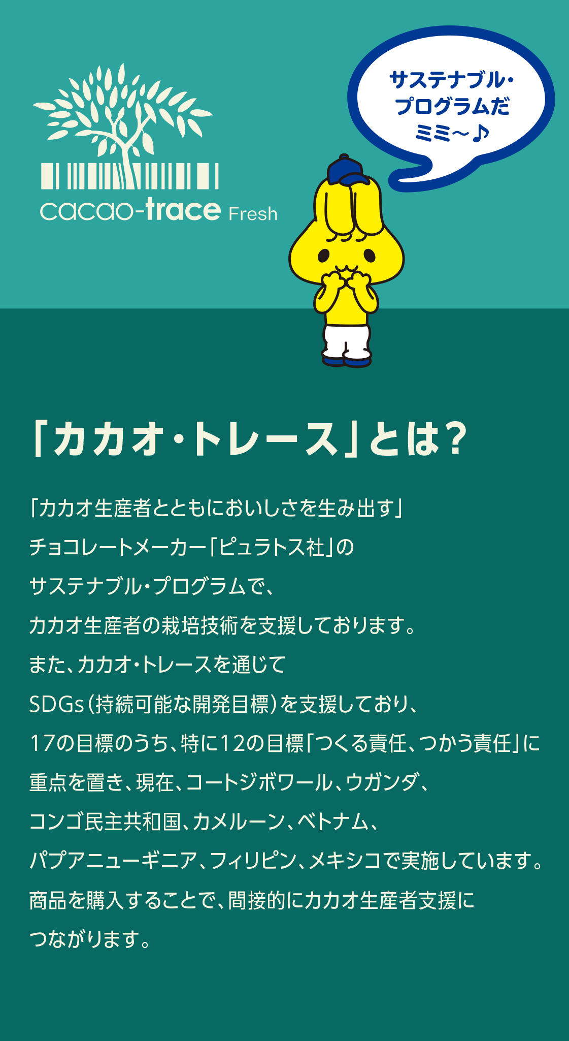 「カカオ・トレース」とは？ カカオの産地で生産者の栽培技術を支援し、独自のカカオ発酵技術により価値を高め、生産者の収入・生活水準の向上をサポートするという仕組み。2014年にベトナムで、2017年にコートジボワールでそれぞれローンチされ、2021年現在、フィリピン、パプアニューギニア、メキシコ、ウガンダ、さらにカメルーンが加わり2023年現在、7か国で実施されています。これまでに小学校や浄水施設などを産地に新設したほか、生産者にもボーナスを還元しています。