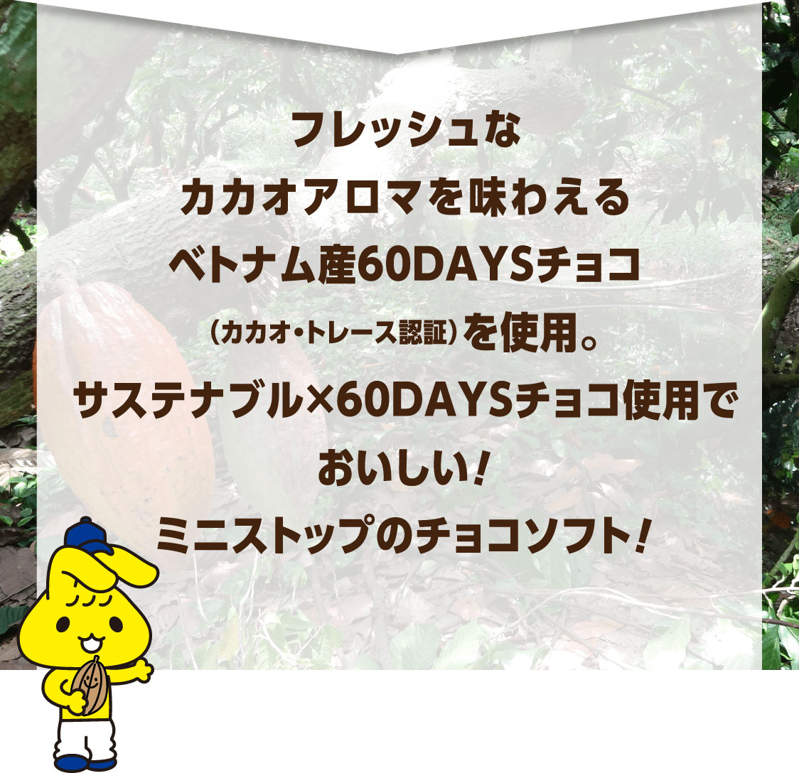 フレッシュなカカオアロマを味わえるベトナム産60DAYSチョコ（カカオ・トレース認証）を使用。サステナブル×60DAYSチョコ使用でおいしい！ミニストップのチョコソフト！