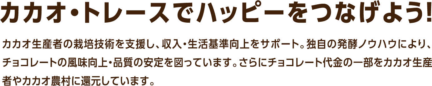 カカオ・トレースでハッピーをつなげよう！カカオ生産者の栽培技術を支援し、収入・生活基準向上をサポート。独自の発酵ノウハウにより、チョコレートの風味向上・品質の安定を図っています。さらにチョコレート代金の一部をカカオ生産者やカカオ農村に還元しています。