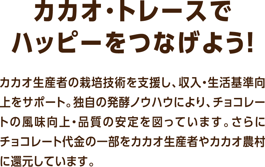 カカオ・トレースでハッピーをつなげよう！カカオ生産者の栽培技術を支援し、収入・生活基準向上をサポート。独自の発酵ノウハウにより、チョコレートの風味向上・品質の安定を図っています。さらにチョコレート代金の一部をカカオ生産者やカカオ農村に還元しています。