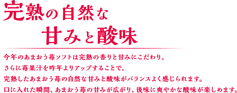 完熟の自然な甘みと酸味 今年のあまおう苺ソフトは完熟の香りと甘みにこだわり、さらに苺果汁を昨年よりアップすることで、完熟したあまおう苺の自然な甘みと酸味がバランスよく感じられます。口に入れた瞬間、あまおう苺の甘みが広がり、後味に爽やかな酸味が楽しめます。