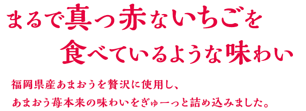 まるで真っ赤ないちごを食べているような味わい 福岡県産あまおうを贅沢に使用し、あまおう苺本来の味わいをぎゅーっと詰め込みました。