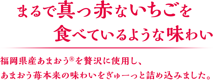 まるで真っ赤ないちごを食べているような味わい 福岡県産あまおうを贅沢に使用し、あまおう苺本来の味わいをぎゅーっと詰め込みました。