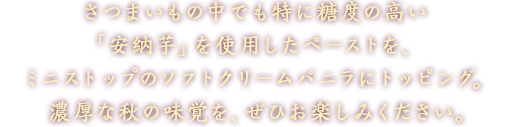 さつまいもの中でも特に糖度の高い「安納芋」を使用したペーストを、ミニストップのソフトクリームバニラにトッピング。濃厚な秋の味覚を、ぜひお楽しみください。