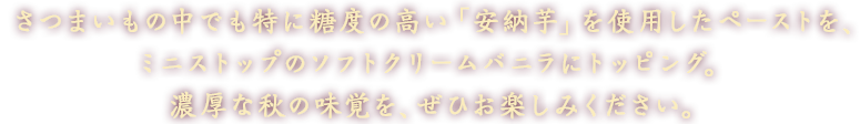 さつまいもの中でも特に糖度の高い「安納芋」を使用したペーストを、ミニストップのソフトクリームバニラにトッピング。濃厚な秋の味覚を、ぜひお楽しみください。