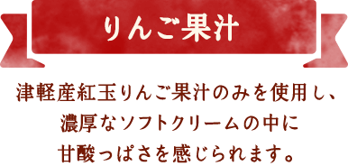 りんご果汁　津軽産紅玉りんご果汁のみを使用し、濃厚なソフトクリームの中に甘酸っぱさを感じられます。