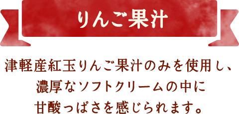 りんご果汁　津軽産紅玉りんご果汁のみを使用し、濃厚なソフトクリームの中に甘酸っぱさを感じられます。