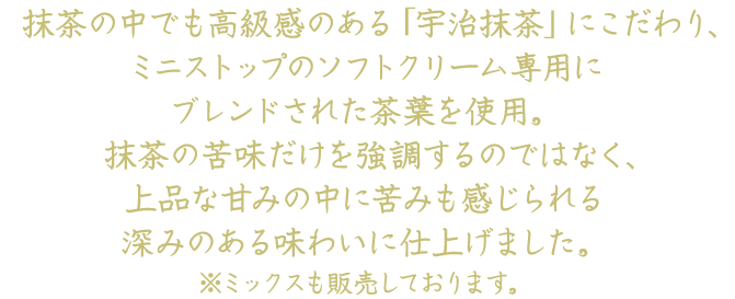 抹茶の中でも高級感のある「宇治抹茶」にこだわり、ミニストップのソフトクリーム専用にブレンドされた茶葉を使用。抹茶の苦味だけを強調するのではなく、上品な甘みの中に苦みも感じられる深みのある味わいに仕上げました。※ミックスも販売しております。