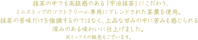 抹茶の中でも高級感のある「宇治抹茶」にこだわり、ミニストップのソフトクリーム専用にブレンドされた茶葉を使用。抹茶の苦味だけを強調するのではなく、上品な甘みの中に苦みも感じられる深みのある味わいに仕上げました。※ミックスも販売しております。