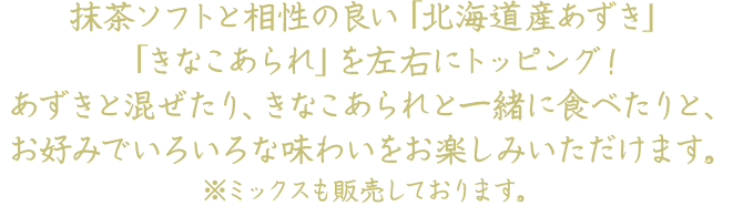 抹茶ソフトと相性の良い「北海道産あずき」「きなこあられ」を左右にトッピング！あずきと混ぜたり、きなこあられと一緒に食べたりと、お好みでいろいろな味わいをお楽しみいただけます。※ミックスも販売しております。