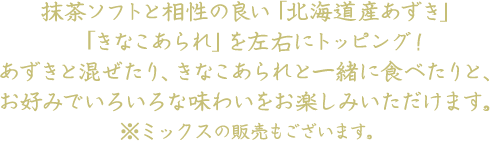 抹茶ソフトと相性の良い「北海道産あずき」「きなこあられ」を左右にトッピング！あずきと混ぜたり、きなこあられと一緒に食べたりと、お好みでいろいろな味わいをお楽しみいただけます。※ミックスも販売しております。