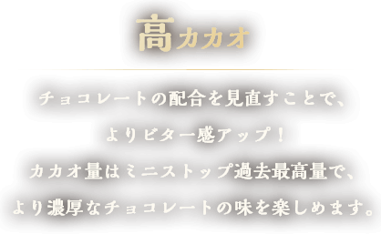 高カカオ　チョコレートの配合を見直すことで、よりビター感アップ！カカオ量はミニストップ過去最高量で、より濃厚なチョコレートの味を楽しめます。