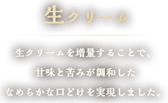 生クリーム　生クリームを増量することで、甘味と苦みが調和したなめらかな口どけを実現しました。