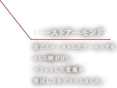 ローストアーモンド　皮ごとローストしたアーモンドをさらに糖がけし、パリッとした食感と香ばしさをプラスしました。