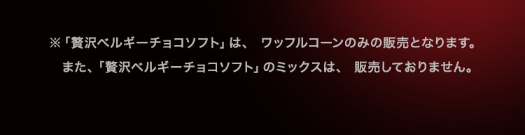 ※「贅沢ベルギーチョコソフト」は、ワッフルコーンのみの販売となります。また、「贅沢ベルギーチョコソフト」のミックスは、販売しておりません。