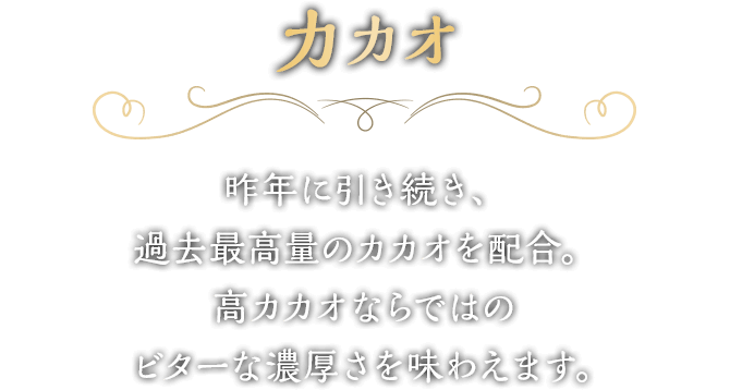 カカオ　昨年に引き続き、過去最高量のカカオを配合。高カカオならではのビターな濃厚さを味わえます。