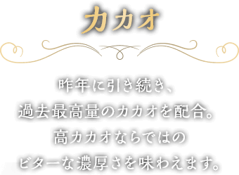 カカオ　昨年に引き続き、過去最高量のカカオを配合。高カカオならではのビターな濃厚さを味わえます。