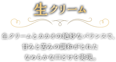 生クリームとカカオの絶妙なバランスで、甘みと苦みの調和がとれたなめらかな口どけを実現。