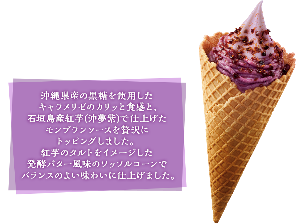 沖縄県産の黒糖を使用したキャラメリゼのカリッと食感と、石垣島産紅芋(沖夢紫)で仕上げたモンブランソースを贅沢にトッピングしました。紅芋タルトをイメージした発酵バター風味のワッフルコーンでバランスのようい磁歪に仕上げました。