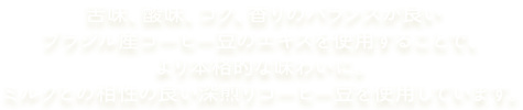 苦味、酸味、コク、香りのバランスが良いブラジル産コーヒー豆のエキスを使用することで、より本格的な味わいに。ミルクとの相性の良い深煎りコーヒー豆を使用しています。