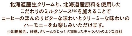 北海道産生クリームと、北海道産原料を使用したこだわりのミルクソース(※)を加えることでコーヒーのほんのりビターな味わいとクリーミーな味わいのハーモニーをお楽しみいただけます。※加糖練乳、砂糖、クリームをじっくり加熱したキャラメルのような原料